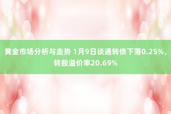 黄金市场分析与走势 1月9日谈通转债下落0.25%，转股溢价率20.69%