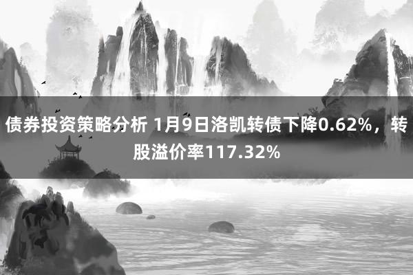 债券投资策略分析 1月9日洛凯转债下降0.62%，转股溢价率117.32%