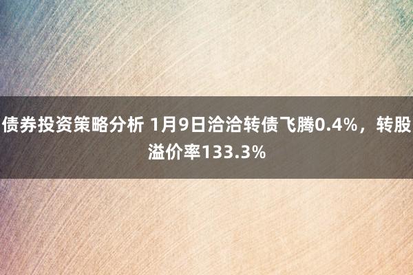 债券投资策略分析 1月9日洽洽转债飞腾0.4%，转股溢价率133.3%