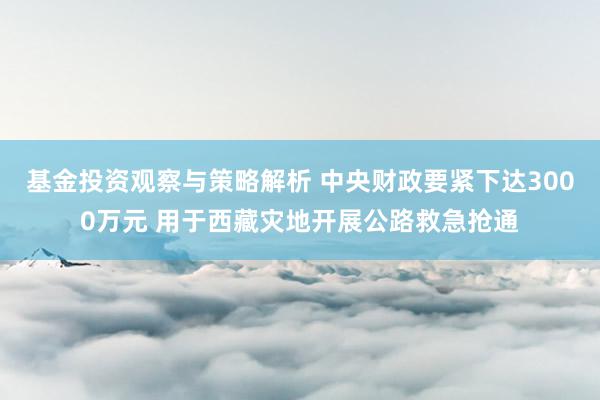 基金投资观察与策略解析 中央财政要紧下达3000万元 用于西藏灾地开展公路救急抢通