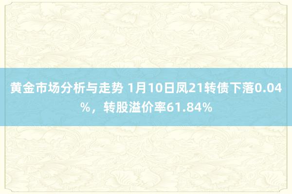 黄金市场分析与走势 1月10日凤21转债下落0.04%，转股溢价率61.84%