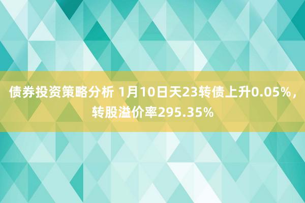 债券投资策略分析 1月10日天23转债上升0.05%，转股溢价率295.35%