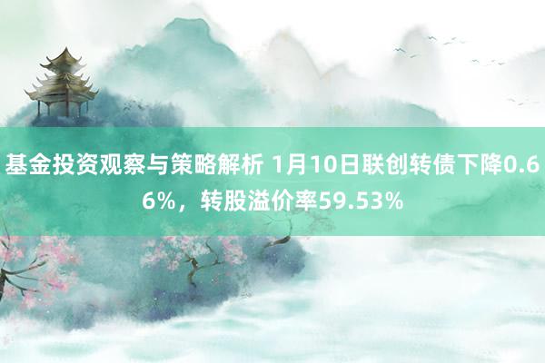 基金投资观察与策略解析 1月10日联创转债下降0.66%，转股溢价率59.53%