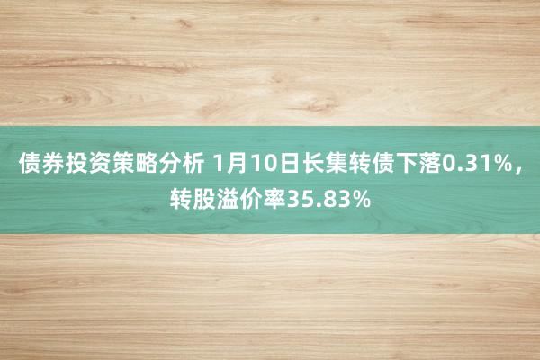 债券投资策略分析 1月10日长集转债下落0.31%，转股溢价率35.83%