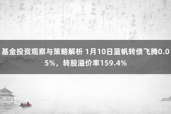 基金投资观察与策略解析 1月10日蓝帆转债飞腾0.05%，转股溢价率159.4%