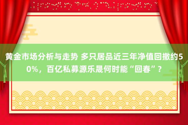 黄金市场分析与走势 多只居品近三年净值回撤约50%，百亿私募源乐晟何时能“回春”？