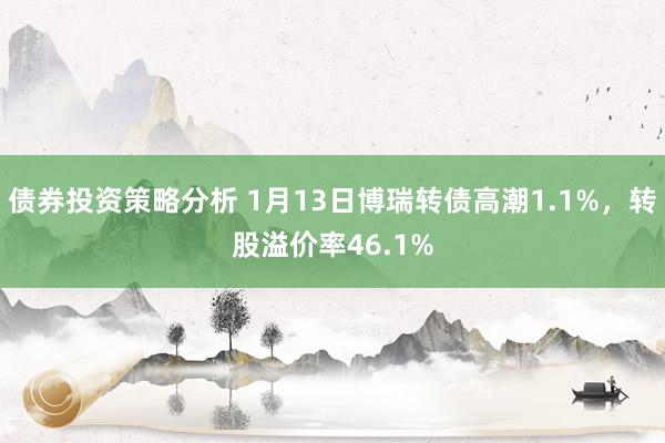 债券投资策略分析 1月13日博瑞转债高潮1.1%，转股溢价率46.1%