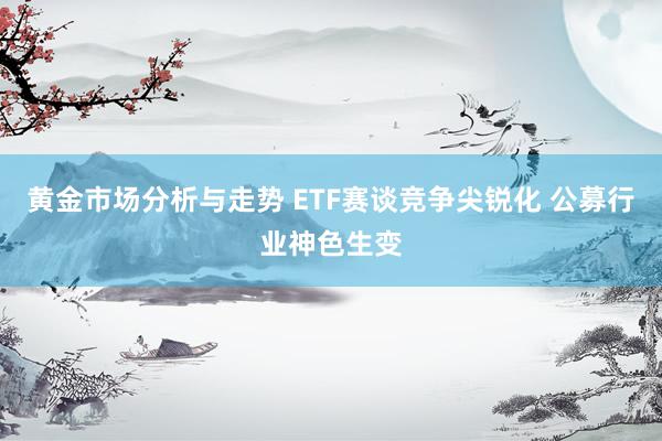 黄金市场分析与走势 ETF赛谈竞争尖锐化 公募行业神色生变