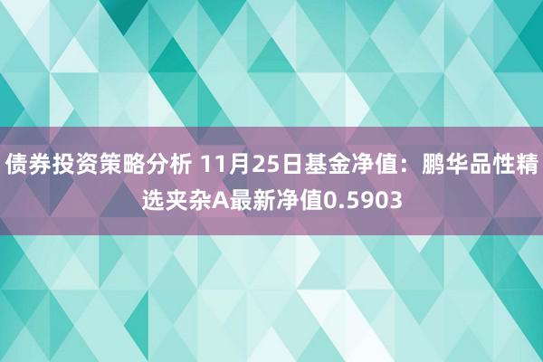 债券投资策略分析 11月25日基金净值：鹏华品性精选夹杂A最新净值0.5903