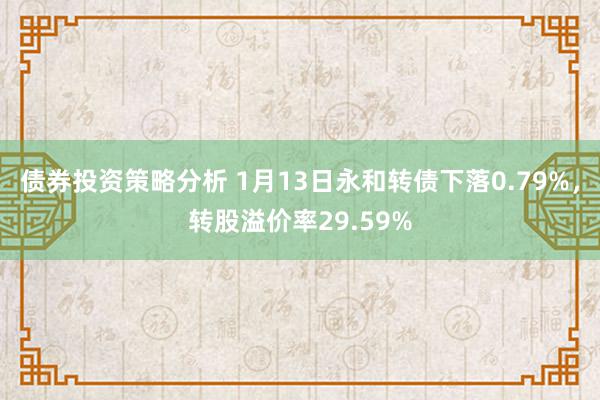 债券投资策略分析 1月13日永和转债下落0.79%，转股溢价率29.59%